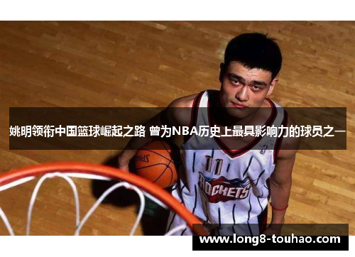 姚明领衔中国篮球崛起之路 曾为NBA历史上最具影响力的球员之一